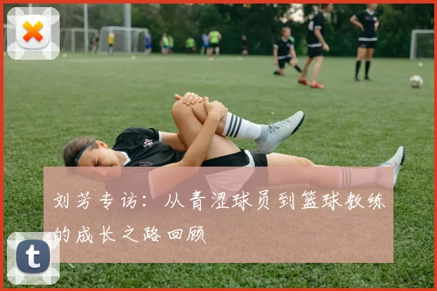 刘芳专访：从青涩球员到篮球教练的成长之路回顾