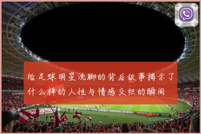 给足球明星洗脚的背后故事揭示了什么样的人性与情感交织的瞬间