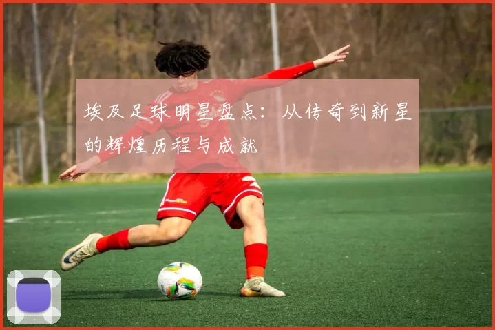 埃及足球明星盘点：从传奇到新星的辉煌历程与成就