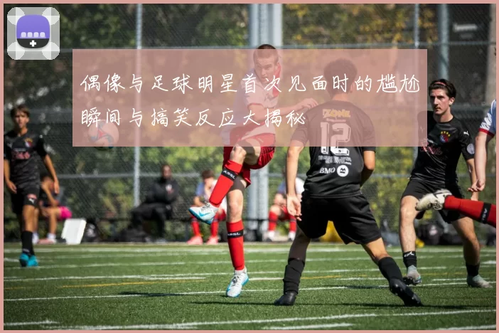 偶像与足球明星首次见面时的尴尬瞬间与搞笑反应大揭秘