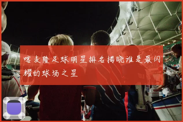 喀麦隆足球明星排名揭晓谁是最闪耀的球场之星