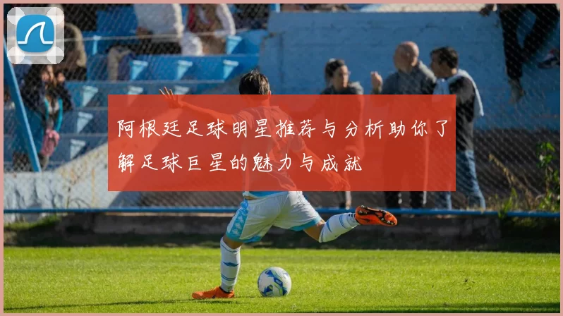 阿根廷足球明星推荐与分析助你了解足球巨星的魅力与成就