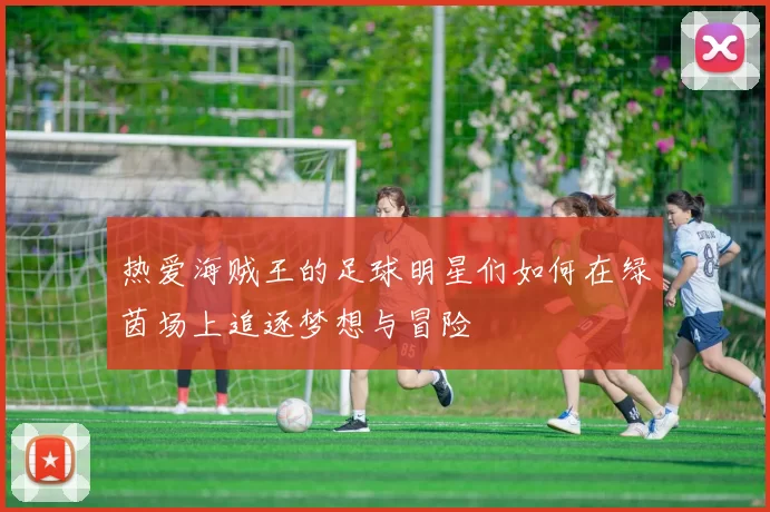 热爱海贼王的足球明星们如何在绿茵场上追逐梦想与冒险