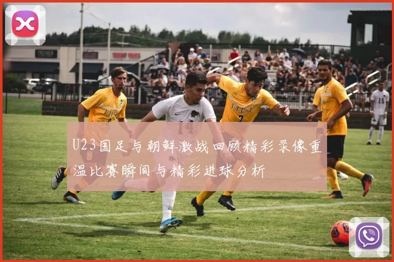 U23国足与朝鲜激战回顾精彩录像重温比赛瞬间与精彩进球分析