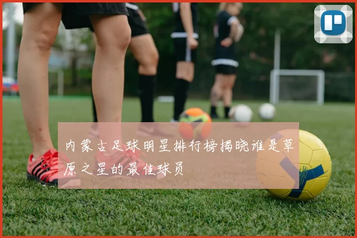 内蒙古足球明星排行榜揭晓谁是草原之星的最佳球员