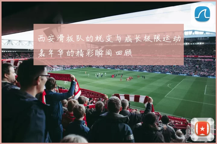 西安滑板队的蜕变与成长极限运动嘉年华的精彩瞬间回顾