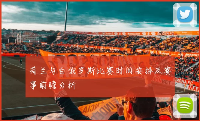 荷兰与白俄罗斯比赛时间安排及赛事前瞻分析