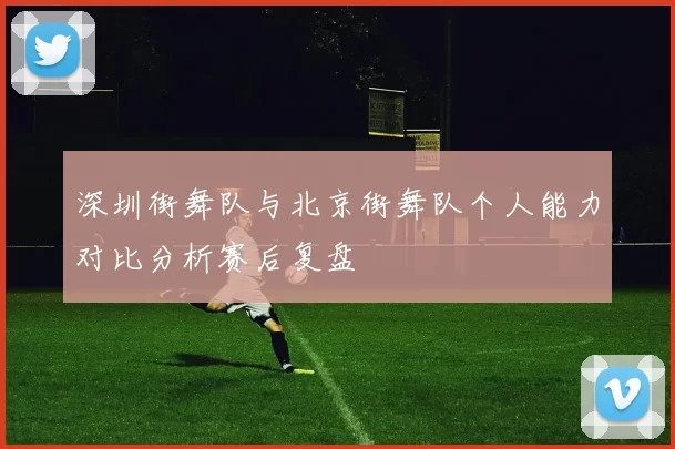 深圳街舞队与北京街舞队个人能力对比分析赛后复盘