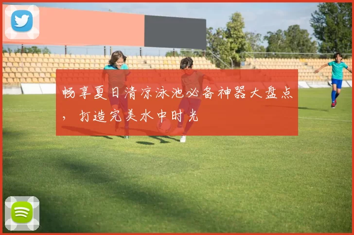 畅享夏日清凉泳池必备神器大盘点，打造完美水中时光