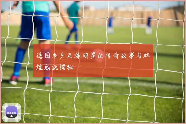 德国老头足球明星的传奇故事与辉煌成就揭秘