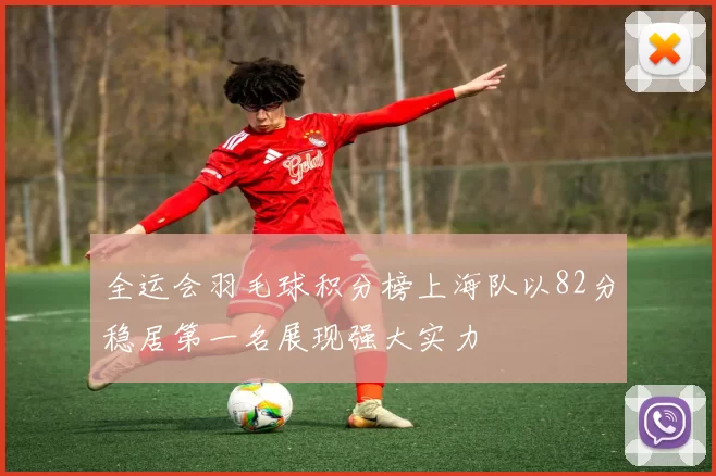 全运会羽毛球积分榜上海队以82分稳居第一名展现强大实力