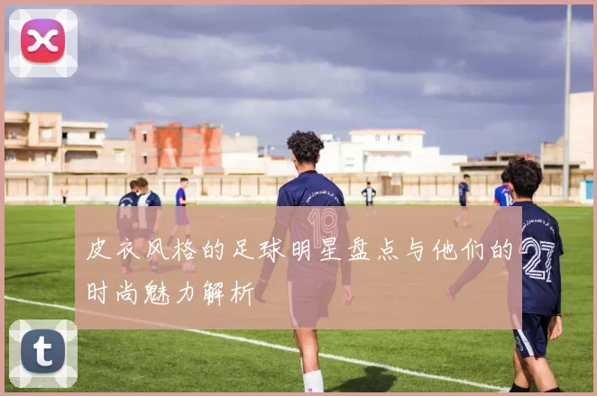 皮衣风格的足球明星盘点与他们的时尚魅力解析