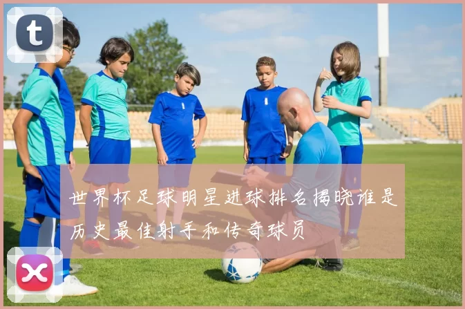 世界杯足球明星进球排名揭晓谁是历史最佳射手和传奇球员