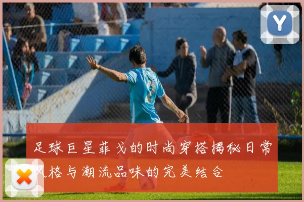 足球巨星菲戈的时尚穿搭揭秘日常风格与潮流品味的完美结合