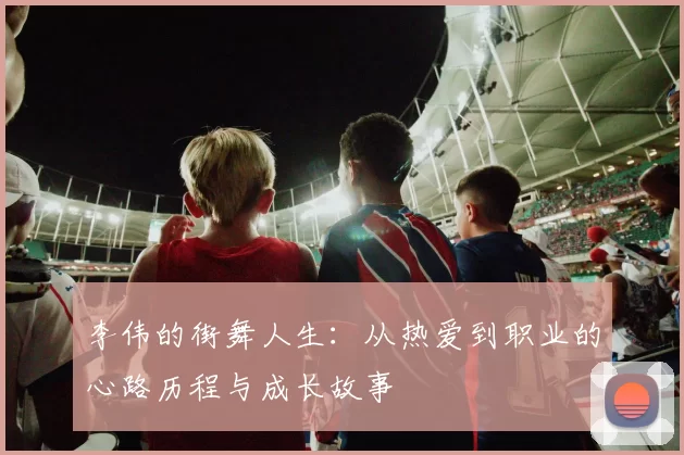 李伟的街舞人生：从热爱到职业的心路历程与成长故事