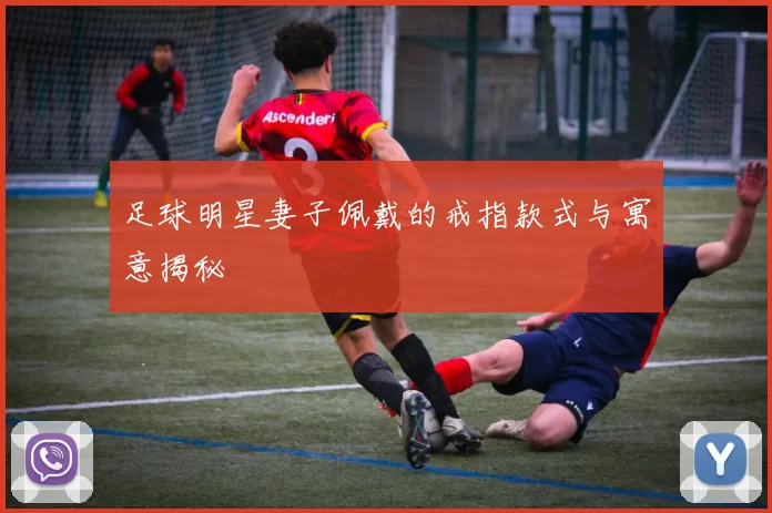 足球明星妻子佩戴的戒指款式与寓意揭秘