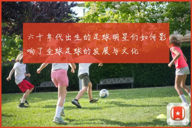 六十年代出生的足球明星们如何影响了全球足球的发展与文化
