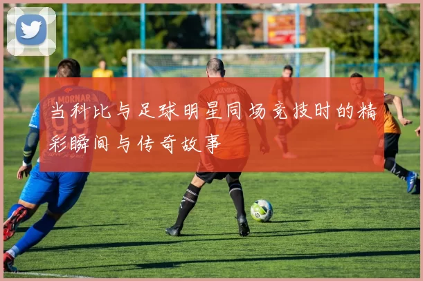 当科比与足球明星同场竞技时的精彩瞬间与传奇故事