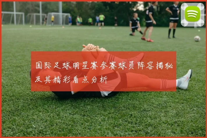 国际足球明星赛参赛球员阵容揭秘及其精彩看点分析