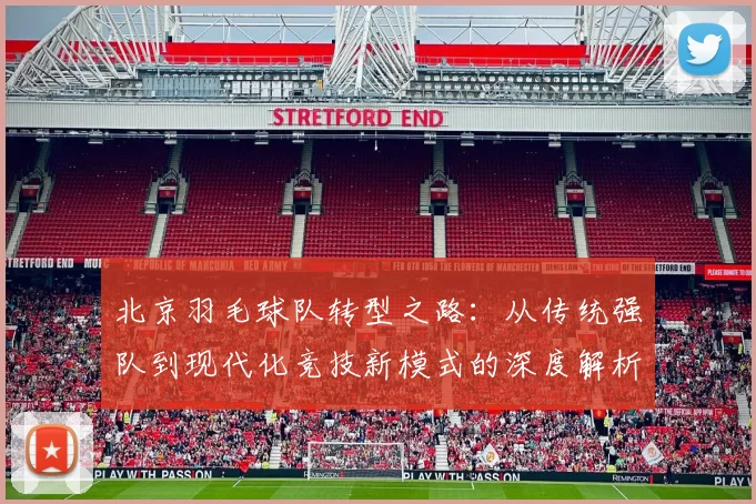 北京羽毛球队转型之路：从传统强队到现代化竞技新模式的深度解析