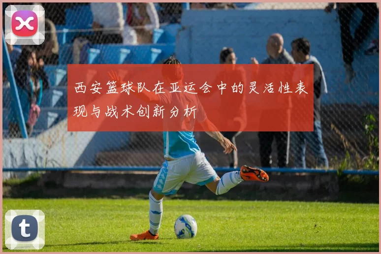 西安篮球队在亚运会中的灵活性表现与战术创新分析