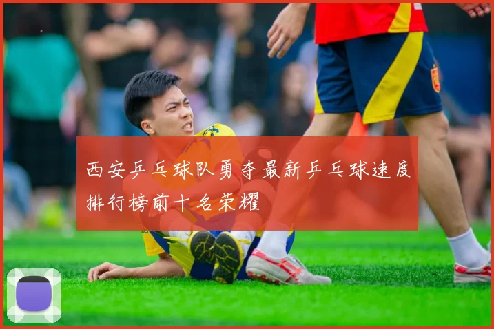 西安乒乓球队勇夺最新乒乓球速度排行榜前十名荣耀