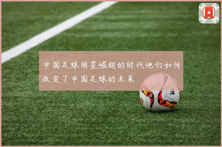 中国足球明星崛起的时代他们如何改变了中国足球的未来