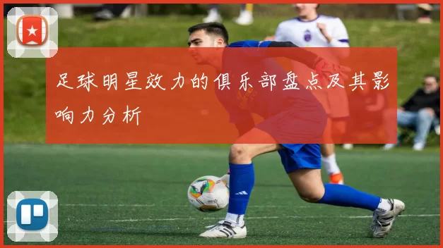 足球明星效力的俱乐部盘点及其影响力分析