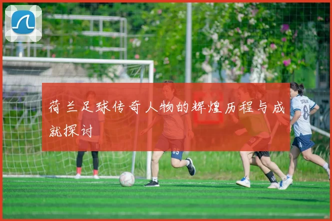 荷兰足球传奇人物的辉煌历程与成就探讨