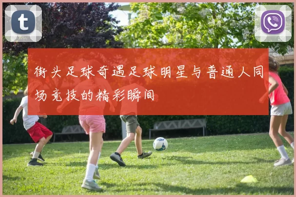 街头足球奇遇足球明星与普通人同场竞技的精彩瞬间
