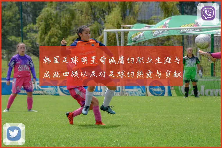 韩国足球明星奇诚庸的职业生涯与成就回顾以及对足球的热爱与贡献