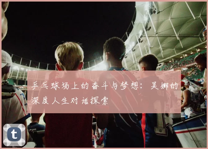 乒乓球场上的奋斗与梦想：吴娜的深度人生对话探索