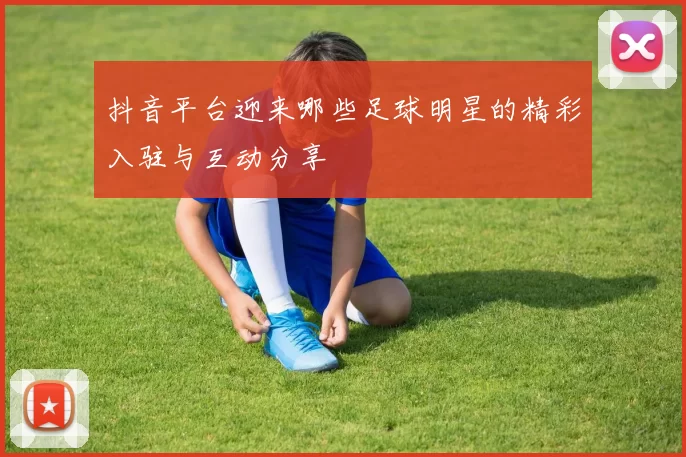 抖音平台迎来哪些足球明星的精彩入驻与互动分享