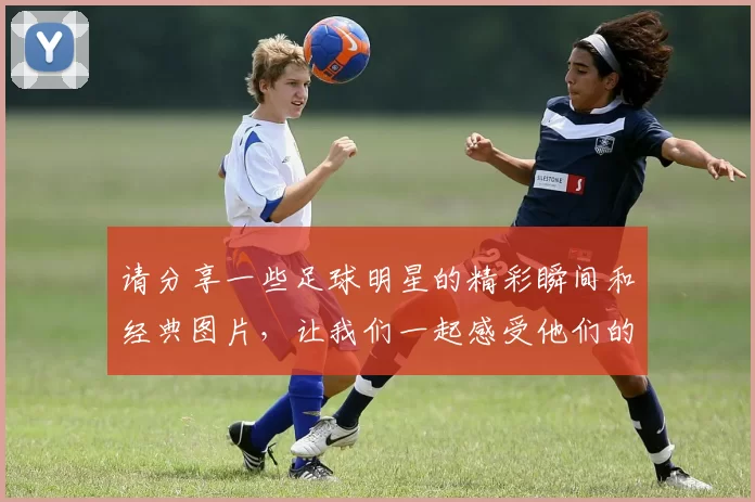 请分享一些足球明星的精彩瞬间和经典图片，让我们一起感受他们的魅力与风采