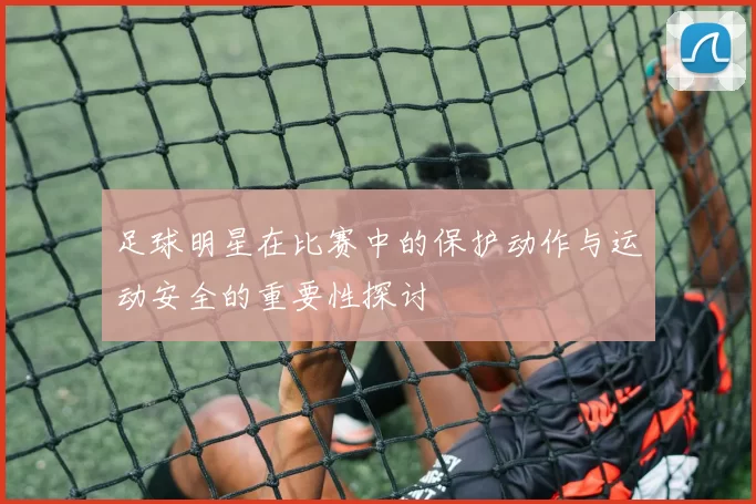 足球明星在比赛中的保护动作与运动安全的重要性探讨