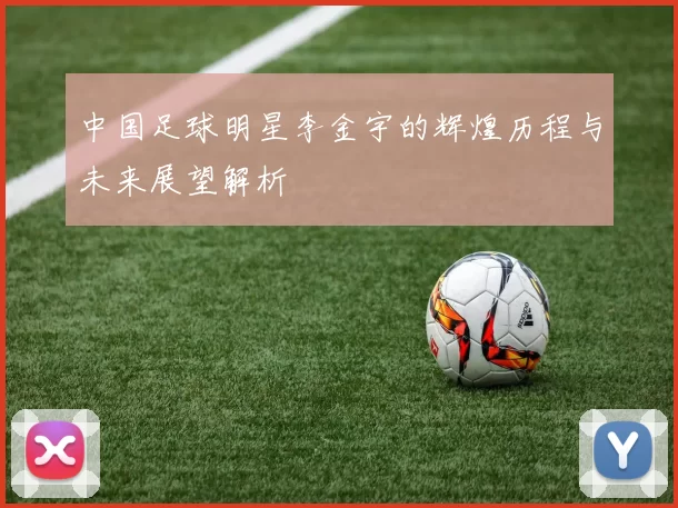 中国足球明星李金宇的辉煌历程与未来展望解析