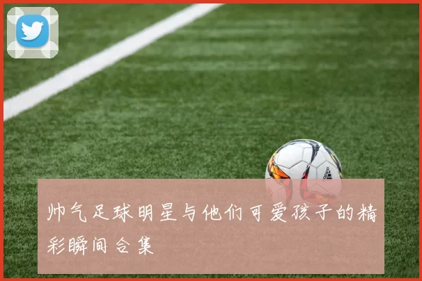 帅气足球明星与他们可爱孩子的精彩瞬间合集