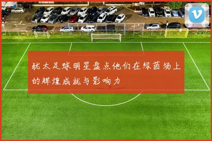 犹太足球明星盘点他们在绿茵场上的辉煌成就与影响力