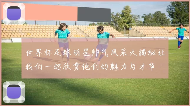 世界杯足球明星帅气风采大揭秘让我们一起欣赏他们的魅力与才华