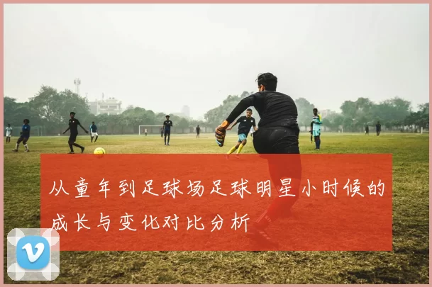从童年到足球场足球明星小时候的成长与变化对比分析