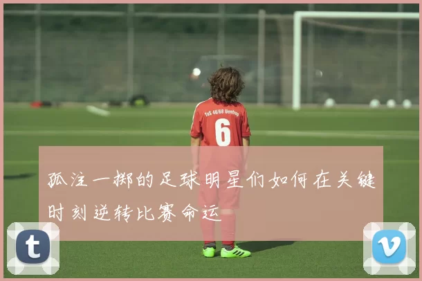 孤注一掷的足球明星们如何在关键时刻逆转比赛命运