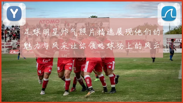 足球明星帅气照片精选展现他们的魅力与风采让你领略球场上的风云人物