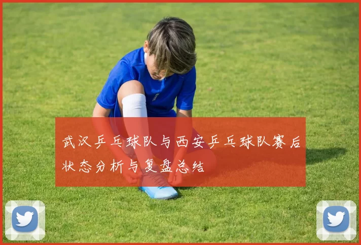 武汉乒乓球队与西安乒乓球队赛后状态分析与复盘总结
