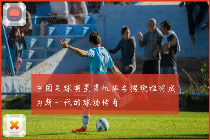 中国足球明星男性排名揭晓谁将成为新一代的球场传奇