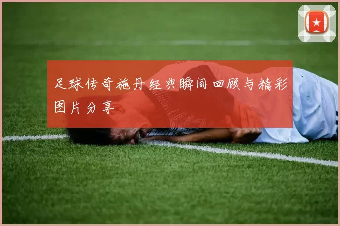 足球传奇施丹经典瞬间回顾与精彩图片分享