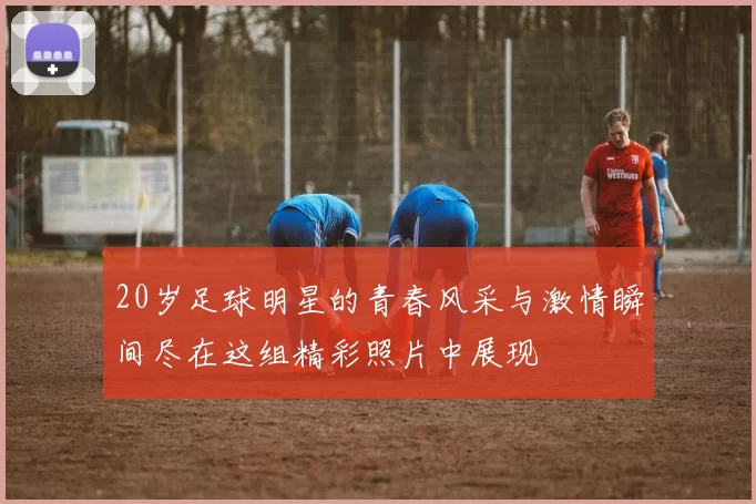 20岁足球明星的青春风采与激情瞬间尽在这组精彩照片中展现