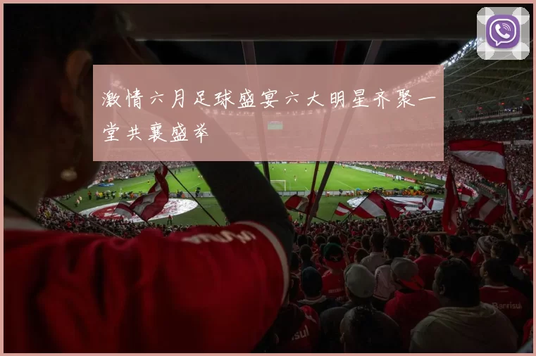 激情六月足球盛宴六大明星齐聚一堂共襄盛举