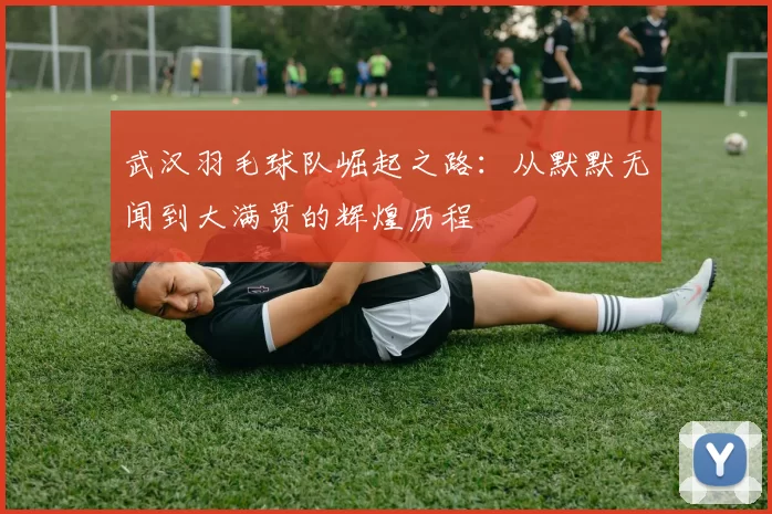 武汉羽毛球队崛起之路：从默默无闻到大满贯的辉煌历程