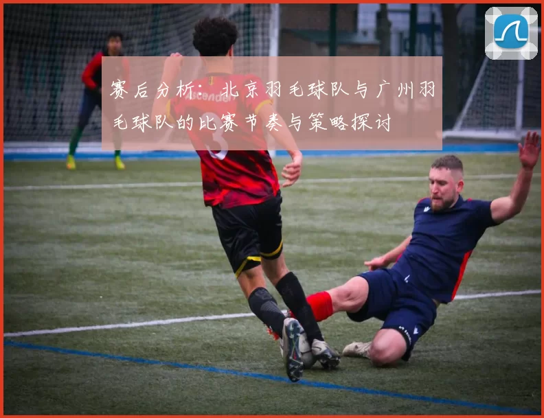 赛后分析：北京羽毛球队与广州羽毛球队的比赛节奏与策略探讨