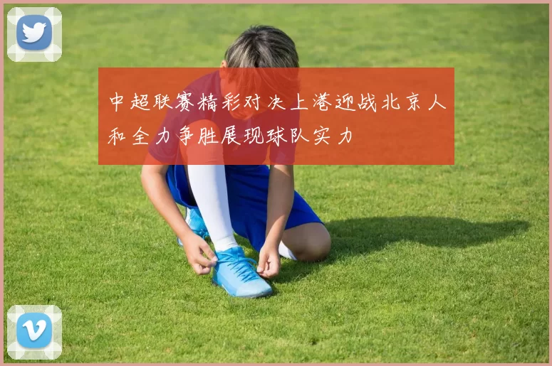 中超联赛精彩对决上港迎战北京人和全力争胜展现球队实力